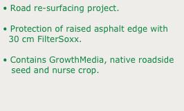 • Road re-surfacing project.
• Protection of raised asphalt edge with 
  30 cm FilterSoxx.
• Contains GrowthMedia, native roadside 
   seed and nurse crop.